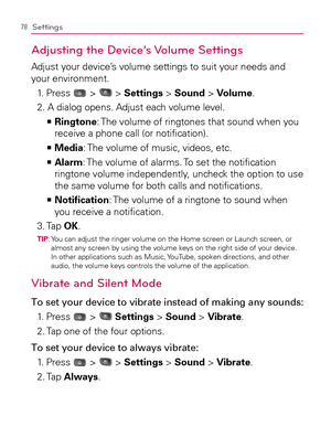 Page 8078Settings
Adjusting the Device’s Volume Settings
Adjust your device’s volume settings to suit your needs and 
your environment.
1.   Press 
 >  > Settings > Sound > Volume.
2. A dialog opens. Adjust each volume level.
  Ringtone   >Ê
: The volume of ringtones that sound when you 
receive a phone call (or notiﬁcation).
Media   >Ê
: The volume of music, videos, etc.
  Alarm   >Ê
: The volume of alarms. To set the notiﬁcation 
ringtone volume independently, uncheck the option to use 
the same volume for...