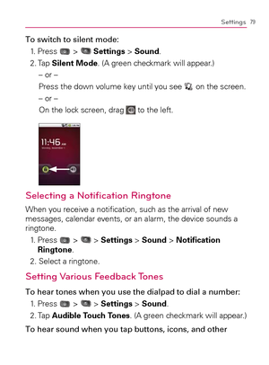 Page 8179Settings
To switch to silent mode:
1. Press 
 >  Settings > Sound.
2. Tap Silent Mode. (A green checkmark will appear.)
– or –
Press the down volume key until you see 
 on the screen.
– or –
On the lock screen, drag 
 to the left.
Selecting a Notiﬁ cation Ringtone
When you receive a notiﬁ cation, such as the arrival of new 
messages, calendar events, or an alarm, the device sounds a 
ringtone.
1.   Press 
 >  > Settings > Sound > Notiﬁ cation 
Ringtone.
2. Select a ringtone.
Setting Various Feedback...