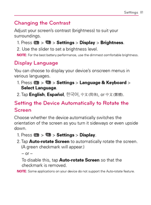 Page 8381Settings
Changing the Contrast
Adjust your screen’s contrast (brightness) to suit your 
surroundings.
1. Press 
 >  > Settings > Display > Brightness.
2. Use the slider to set a brightness level.
NOTE:  For the best battery performance, use the dimmest comfortable brightness.
Display Language
You can choose to display your device’s onscreen menus in 
various languages.
1.   Press 
 >  > Settings > Language & Keyboard > 
Select Language.
2. Tap English, Español, à´	¯
, 
, or .
Setting the Device...