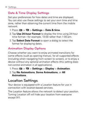 Page 8482Settings
Date & Time Display Settings
Set your preferences for how dates and time are displayed. 
You can also use these settings to set your own time and time 
zone, rather than obtaining the current time from the mobile 
network.
1. Press 
 >  > Settings > Date & time.
2.  Tap Use 24-hour Format to display the time using 24-hour 
time format—for example, 13:00 rather than 1:00 pm.
3.  Tap Select Date Format to open a dialog to select the 
format for displaying dates.
Animation Display Options
Choose...