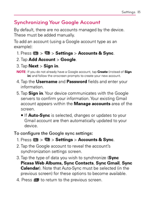 Page 8785Settings
Synchronizing Your  Google Account
By default, there are no accounts managed by the device. 
These must be added manually.
To add an account (using a Google account type as an 
example):
1. Press 
 >  > Settings > Accounts & Sync.
2. Tap Add Account > Google.
3. Tap Next > Sign in.
NOTE:  If you do not already have a Google account, tap Create (instead of Sign 
in) and follow the onscreen prompts to create your new account.
4.  Tap the Username and Password ﬁelds and enter your 
information....