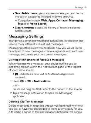 Page 9189Settings
    >Ê
Searchable items opens a screen where you can choose 
the search categories included in device searches.
  Categories include:  s Web, Apps, Contacts, Messaging, 
Music, or Voice Search. 
    >Ê
Clear shortcuts erases the history of recently selected 
search results.
Messaging Settings
Your device’s advanced messaging capabilities let you send and 
receive many different kinds of text messages.
Messaging settings allow you to decide how you would like to 
be notiﬁed of new messages,...