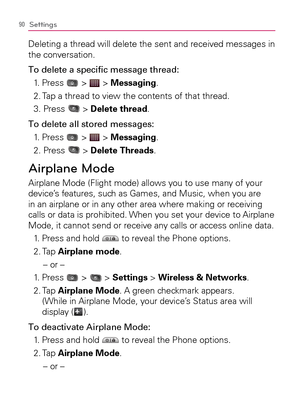 Page 9290Settings
Deleting a thread will delete the sent and received messages in 
the conversation.
To delete a speciﬁ c message thread:
1. Press 
 >  > Messaging.
2. Tap a thread to view the contents of that thread.
3. Press 
 > Delete thread.
To delete all stored messages:
1. Press 
 >  > Messaging.
2. Press 
 > Delete Threads.
Airplane Mode
Airplane Mode (Flight mode) allows you to use many of your 
device’s features, such as Games, and Music, when you are 
in an airplane or in any other area where making...