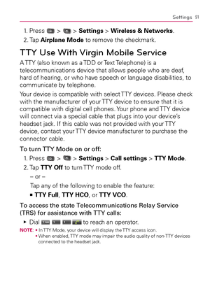 Page 9391Settings
1. Press  >  > Settings > Wireless & Networks.
2. Tap Airplane Mode to remove the checkmark.
TTY Use With Virgin Mobile Service
A TTY (also known as a TDD or Text Telephone) is a 
telecommunications device that allows people who are deaf, 
hard of hearing, or who have speech or language disabilities, to 
communicate by telephone.
Your device is compatible with select TTY devices. Please check 
with the manufacturer of your TTY device to ensure that it is 
compatible with digital cell phones....