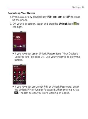 Page 9593Settings
Unlocking Your  Device
1.   Press  or any physical key (, , , or ) to wake 
up the phone.
2.  On your lock screen, touch and drag the Unlock icon 
 to 
the right.
  If you have set up an Unlock Pattern (see “Your Device’s    >Ê
Lock Feature” on page 94), use your ﬁnger-tip to draw the 
pattern.
  If you have set up Unlock PIN or Unlock Password, enter    >Ê
the Unlock PIN or Unlock Password. After entering it, tap  
OK. The last screen you were working on opens. 