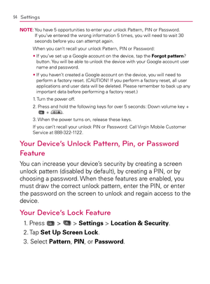 Page 9694Settings
NOTE:  You have 5 opportunities to enter your unlock Pattern, PIN or Password. 
If you’ve entered the wrong information 5 times, you will need to wait 30 
seconds before you can attempt again.
  When you can’t recall your unlock Pattern, PIN or Password:
s  If you’ve set up a Google account on the device, tap the Forgot pattern? 
button. You will be able to unlock the device with your Google account user 
name and password.
s  If you haven’t created a Google account on the device, you will...