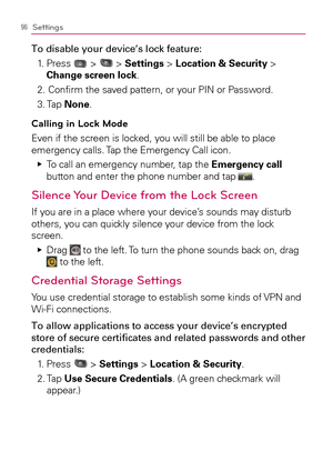 Page 9896Settings
To disable your device’s lock feature:
1.   Press 
 >  > Settings > Location & Security > 
Change screen lock.
2. Conﬁrm the saved pattern, or your PIN or Password.
3. Tap None.
Calling in Lock Mode
Even if the screen is locked, you will still be able to place 
emergency calls. Tap the Emergency Call icon.
  To call an emergency number, tap the    Ej
Emergency call 
button and enter the phone number and tap 
.
Silence Your Device from the Lock Screen
If you are in a place where your device’s...