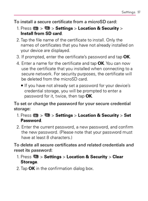 Page 9997Settings
To install a secure certiﬁcate from a microSD card:
1.   Press 
 >  > Settings > Location & Security > 
Install from SD card.
2.  Tap the ﬁle name of the certiﬁcate to install. Only the 
names of certiﬁcates that you have not already installed on 
your device are displayed.
3. If prompted, enter the certiﬁcate’s password and tap OK.
4.  Enter a name for the certiﬁcate and tap OK. You can now 
use the certiﬁcate that you installed when connecting to a 
secure network. For security purposes, the...