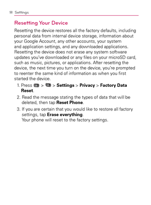 Page 10098Settings
Resetting Your  Device
Resetting the device restores all the factory defaults, including 
personal data from internal device storage, information about 
your Google Account, any other accounts, your system 
and application settings, and any downloaded applications. 
Resetting the device does not erase any system software 
updates you’ve downloaded or any ﬁles on your microSD card, 
such as music, pictures, or applications. After resetting the 
device, the next time you turn on the device,...