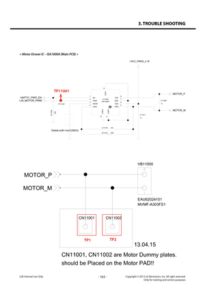 Page 1633. TROUBLE SHOOTING
- 163 -Copyright © 2013 LG Electronics. Inc. All right reserved.Only for training and service purposesLGE Internal Use Only
< Motor Drover IC – ISA1000A (Main PCB) >
CN11002CN11001
VB11000
EAU62024101
MVMF-A303FS1
MOTOR_M
MOTOR_P
CN11001, CN11002 are Motor Dummy plates.
should be Placed on the Motor PAD!!13.04.15
TP1TP2
U11000
ISA1000A
11 10
5
4 6
3 7
2 8
1
9
EXP1
ENVDPPWMGNDMODEVDDGAIN-VDN
EXP2EXP3
1u C11011
10n
C11010
+3V3_VREG_L19
TP11001C11004
1u
10K
R1100
4
DNI
R11012...