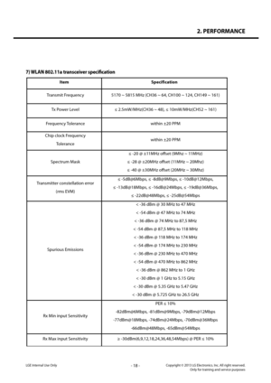 Page 182. PERFORMANCE
- 18 -Copyright © 2013 LG Electronics. Inc. All right reserved.Only for training and service purposesLGE Internal Use Only
LG-D821 Product SPEC
17
7)  WLAN  802.11a  transceiver  specification  
Item  Specification 
Transmit Frequency  5170 ~ 5815 MHz (CH36 ~ 64, CH100 ~ 124, CH149 ~ 161)  
Tx Power Level  ≤ 2.5mW/MHz(CH36 ~ 48), ≤ 10mW/MHz(CH52 ~ 161)  
Frequency Tolerance  within ±20 PPM 
Chip clock Frequency  
Tolerance   within ±20 PPM
 
Spectrum Mask  ≤ 
-20 @ ±11MHz offset (9Mhz ~...