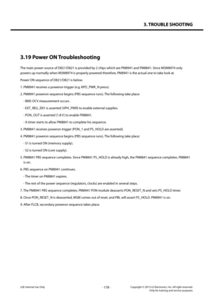 Page 1783. TROUBLE SHOOTING
- 178 -Copyright © 2013 LG Electronics. Inc. All right reserved.Only for training and service purposesLGE Internal Use Only
3.19 Power ON Troubleshooting
The main power source of D821/D821 is provided by 2 chips which are PM8941 and PM8841. Since MSM8974 only 
powers up normally when MSM8974 is properly powered therefore, PM8941 is the actual one to take look at.
Power ON sequence of D821/D821 is below.
1. PM8941 receives a poweron trigger (e.g. KPD_PWR_N press).
2. PM8941 poweron...