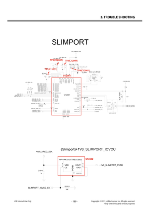 Page 1893. TROUBLE SHOOTING
- 189 -Copyright © 2013 LG Electronics. Inc. All right reserved.Only for training and service purposesLGE Internal Use Only
U12002
EAN62735301
RP114K101D-TRB
5
3 2
4
1VOUTVDDGNDCEPGND
+1V0_SLIMPORT_CVDD
+1V8_VREG_S3A
20K
R12013
C12016
1u
SLIMPORT_IOVCC_EN
(Slimport)+1V0_SLIMPORT_IOVCC
U12002
FL12000
EAM62451101
ICMEF112P350MFR5
6
3 1
4 2
P2P4P1P3
P6
P5
100K
R12008R1200
5
4.7KR12006 4.7KR120074.7K
D12000
R12004
12K
C120070.1uC12006
1u
0.1u C12012
0.1u
C12009C12008
1uC12001...