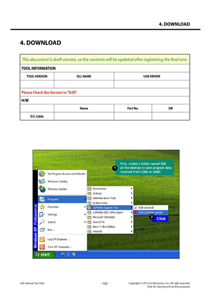 Page 1924. DOWNLOAD
- 192 -Copyright © 2013 LG Electronics. Inc. All right reserved.Only for training and service purposesLGE Internal Use Only
4. DOWNLOAD
This document is draft version, so the contents will be updated after registering the final one.
TOOL INFORMATION
TOOL VERSIONDLL NAMEUSB DRIVER
Please Check the Version to “B2B”
H/W
NamePart No.SW
D/L Cable   