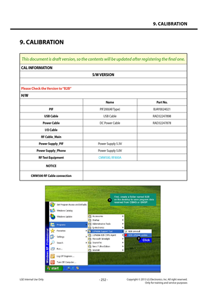 Page 2529. CALIBRATION
- 252 -Copyright © 2013 LG Electronics. Inc. All right reserved.Only for training and service purposesLGE Internal Use Only
9. CALIBRATION
This document is draft version, so the contents will be updated after registering the final one.
CAL INFORMATION
S/W VERSION
Please Check the Version to “B2B”
H/W
NamePart No.
PIFPIF200(All Type)BJAY0024021
USB CableUSB CableRAD32247898
Power CableDC Power CableRAD32247878
I/O Cable
RF Cable_Main
Power Supply_PIFPower Supply 5.3V
Power Supply_PhonePower...