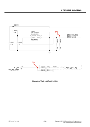 Page 383. TROUBLE SHOOTING
- 38 -Copyright © 2013 LG Electronics. Inc. All right reserved.Only for training and service purposesLGE Internal Use Only
Schematic of the Crystal Part (19.2MHz)
EAW62063901X6000
1RAA19200AAA
19.2MHz
2
1 3
4SENSORXTAL2
XTAL1GND1
C6027
0.1uC6028
1n
R6031
DNI
DNI R6033
R6032
DNI
13'1/21
DNI(100K,1%)
DNI(0 ohm)
TP1
DNI
C2078
0
R2017100p
C2027
79 120XO_IN
VTUNE_PRX
XO_OUT_A0
TP2   