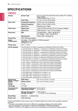 Page 2424
ENGENGLISH
SPECIFICATIONS
DisplayScreen Type47.0 cm (18.5 inch) Flat Panel Active matrix-TFT LCDAnti-Glare coatingVisible diagonal size: 47.0 cm
Pixel Pitch0.3 mm x 0.3 mm (Pixel Pitch)
Sync InputHorizontal Frequency30 kHz to 61 kHz (Automatic)
Vertical Frequency56Hz to 75Hz (D-SUB, DVI-D)
Input FormSeparate Sync. Digital
Video InputSignal Input15 pin D-SUB Connector /DVI-D Connector (Digital)
Input FormRGB Analog (0.7 Vp-p/ 75 ohm),Digital
ResolutionMaxD-SUB(Analog) : 1366 x 768 @ 60 HzDVI (Digital)...
