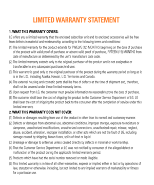 Page 21. WHAT THIS WARRANTY COVERS:
LG offers you a limited warranty that the enclosed subscriber unit and i\
ts enclosed accessories will be free 
from defects in material and workmanship, according to the following ter\
ms and conditions:
(1)  The limited warranty for the product extends for TWELVE (12) MONTHS beginning on the date of purchase of the product with valid proof of purchase, or absent valid proof of pu\
rchase, FIFTEEN (15) MONTHS from 
date of manufacture as determined by the unit’s manufacture...