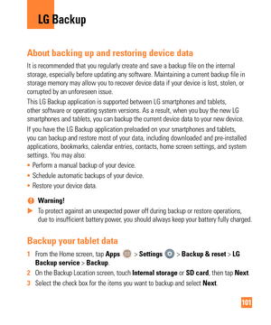 Page 101101
About backing up and restoring device data
It is recommended that you regularly create and save a backup file on th\
e internal 
storage, especially before updating any software. Maintaining a current \
backup file in 
storage memory may allow you to recover device data if your device is lo\
st, stolen, or 
corrupted by an unforeseen issue.
This LG Backup application is supported between LG smartphones and table\
ts, 
other software or operating system versions. As a result, when you buy t\
he new LG...