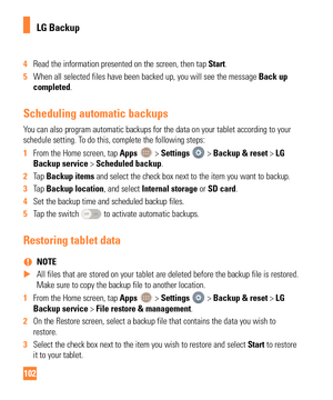 Page 102102
4 Read the information presented on the screen, then tap  Start.
5  When all selected files have been backed up, you will see the message  Back up
  
completed.
Scheduling automatic backups
You can also program automatic backups for the data on your tablet accord\
ing to your 
schedule setting. To do this, complete the following steps:
1  From the Home screen, tap Apps 
 > Settings  > Backup & reset > LG 
Backup service > Scheduled backup.
2  Tap  Backup items and select the check box next to the...