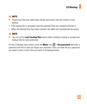 Page 103103
 
% NOTE
 
X Please note that your tablet data will be overwritten with the content o\
f your 
backup.
4  If the backup file is encrypted, type the password that you created to e\
ncrypt it.
5  When all selected files have been restored, the tablet will automaticall\
y be restart.
 
% NOTE
 
X You can set the  Lock backup files option when creating a backup to encrypt your
  
backup files for extra protection.
On the LG Backup main screen, touch the  Menu icon 
 > Set password and enter a 
password...