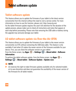 Page 104104
Tablet software update
This feature allows you to update the firmware of your tablet to the lat\
est version 
conveniently from the internet without the need to visit a service cente\
r. For more 
information on how to use this function, please visit: http://www.lg.com  
As the tablet firmware update requires the user’s full attention for the duration of the 
update process, please make sure to check all instructions and notes tha\
t appear at 
each step before proceeding. Please note that removing...