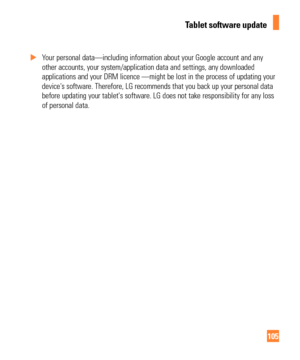 Page 105105
 
X Your personal data—including information about your Google account and\
 any 
other accounts, your system/application data and settings, any downloade\
d
 
applications and your DRM licence —might be lost in the process of up\
dating your 
device's software. Therefore, LG recommends that you back up your person\
al data 
before updating your tablet's software. LG does not take responsibility \
for any loss 
of personal data.
Tablet software update 