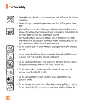 Page 110110
For Your Safety
• Never place your tablet in a microwave oven as it will cause the battery\
 
to explode.
•  Never store your tablet in temperatures less than -4°F or greater tha\
n 
122°F

.
• When riding in a car, do not leave your tablet or set up the hands-free 
kit near the air bag. If wireless equipment is improperly installed and \
the
 
air bag is deployed, you may be seriously injured.
•  Your tablet contains an internal battery. Do not dispose of your tablet 
near fire or with hazardous or...