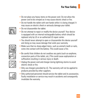 Page 111111
For Your Safety
• Do not place any heavy items on the power cord. Do not allow the 
power cord to be crimped as it may cause electric shock or fire.
•  Do not handle the tablet with wet hands while it is being charged. It 
may cause an electric shock or seriously damage your tablet.
• Do not disassemble the tablet.
•  Do not attempt to repair or modify the device yourself. Your device 
is equipped with an internal rechargeable battery which should be

 
replaced only by LG or an authorized LG repair...