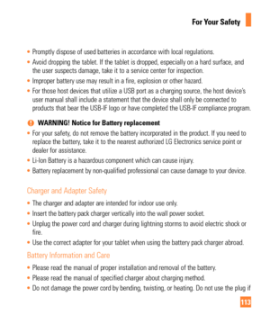 Page 113113
For Your Safety
• Promptly dispose of used batteries in accordance with local regulations.\
 
•  Avoid dropping the tablet. If the tablet is dropped, especially on a hard\
 surface, and 
the user suspects damage, take it to a service center for inspection.

 
•  Improper battery use may result in a fire, explosion or other hazard. 
•  For those host devices that utilize a USB port as a charging source, the\
 host device’s 
user manual shall include a statement that the device shall only be conn\...