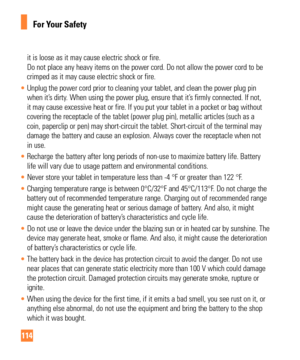 Page 114114
For Your Safety
it is loose as it may cause electric shock or fire. 
Do not place any heavy items on the power cord. Do not allow the power c\
ord to be 
crimped as it may cause electric shock or fire.
•  Unplug the power cord prior to cleaning your tablet, and clean the power\
 plug pin 
when it’

s dirty. When using the power plug, ensure that it’s firmly connected. If not, 
it may cause excessive heat or fire. If you put your tablet in a pocket \
or bag without 
covering the receptacle of the...