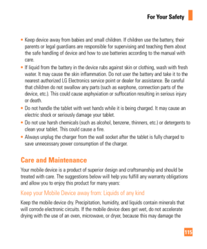 Page 115115
For Your Safety
• Keep device away from babies and small children. If children use the bat\
tery, their 
parents or legal guardians are responsible for supervising and teaching \
them about
 
the safe handling of device and how to use batteries according to the ma\
nual with 
care.
•  If liquid from the battery in the device rubs against skin or clothing, \
wash with fresh 
water

. It may cause the skin inflammation. Do not user the battery and take i\
t to the 
nearest authorized LG Electronics...