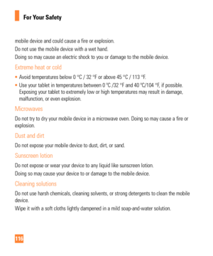 Page 116116
For Your Safety
mobile device and could cause a fire or explosion.
Do not use the mobile device with a wet hand.
Doing so may cause an electric shock to you or damage to the mobile devi\
ce.
Extreme heat or cold
• Avoid temperatures below 0 °C / 32 °F or above 45 °C / 113 °F\
.
•  Use your tablet in temperatures between 0 ºC /32 °F and 40 ºC/1\
04 °F, if possible. 
Exposing your tablet to extremely low or high temperatures may result in\
 damage,

 
malfunction, or even explosion.
Microwaves
Do not...