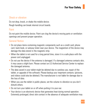 Page 117117
For Your Safety
Shock or vibration
Do not drop, knock, or shake the mobile device.
Rough handling can break internal circuit boards.
Paint
Do not paint the mobile device. Paint can clog the device’s moving parts or ventilation 
openings and prevent proper operation.
General Notice
•  Do not place items containing magnetic components such as a credit card,\
 phone 
card, bank book, or subway ticket near your device. The magnetism of the\
 device may
 
damage the data stored in the magnetic strip.
•...