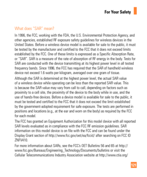 Page 121121
For Your Safety
What does “SAR” mean?
In 1996, the FCC, working with the FDA, the U.S. Environmental Protectio\
n Agency, and 
other agencies, established RF exposure safety guidelines for wireless d\
evices in the 
United States. Before a wireless device model is available for sale to t\
he public, it must 
be tested by the manufacturer and certified to the FCC that it does not \
exceed limits 
established by the FCC. One of these limits is expressed as a Specific A\
bsorption Rate, 
or “SAR”. SAR...