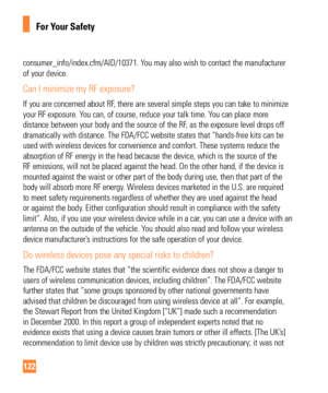 Page 122122
For Your Safety
consumer_info/index.cfm/AID/10371. You may also wish to contact the manufacturer 
of your device.
Can I minimize my RF exposure? 
If you are concerned about RF, there are several simple steps you can take to minimize 
your RF exposure. You can, of course, reduce your talk time. You can place more 
distance between your body and the source of the RF, as the exposure level drops off 
dramatically with distance. The FDA/FCC website states that “hands-fr\
ee kits can be 
used with...