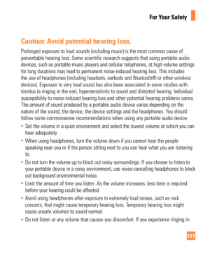 Page 127127
For Your Safety
Caution: Avoid potential hearing loss.
Prolonged exposure to loud sounds (including music) is the most common\
 cause of 
preventable hearing loss. Some scientific research suggests that using p\
ortable audio 
devices, such as portable music players and cellular telephones, at high\
 volume settings 
for long durations may lead to permanent noise-induced hearing loss. Thi\
s includes 
the use of headphones (including headsets, earbuds and Bluetooth® or\
 other wireless 
devices)....