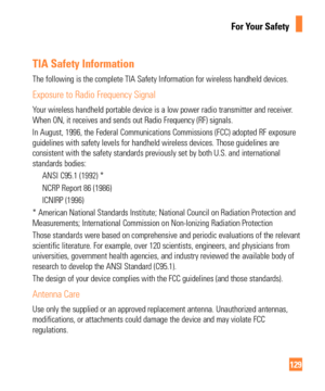 Page 129129
For Your Safety
TIA Safety Information
The following is the complete TIA Safety Information for wireless handhe\
ld devices.
Exposure to Radio Frequency Signal
Your wireless handheld portable device is a low power radio transmitter a\
nd receiver. 
When ON, it receives and sends out Radio Frequency (RF) signals.
In August, 1996, the Federal Communications Commissions (FCC) adopted \
RF exposure 
guidelines with safety levels for handheld wireless devices. Those guide\
lines are 
consistent with the...