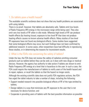 Page 133133
For Your Safety
1.  Do tablets pose a health hazard?
The available scientific evidence does not show that any health problems\
 are associated 
with using tablets.  
There is no proof, however, that tablets are absolutely safe. Tablets emit low levels 
of Radio Frequency (RF) energy in the microwave range while being used\
. They also 
emit very low levels of RF when in idle mode. Whereas high levels of RF \
can produce 
health effects (by heating tissue), exposure to low level RF that does\
 not...