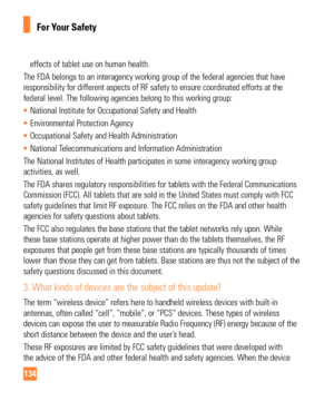 Page 134134
For Your Safety
effects of tablet use on human health.
The FDA belongs to an interagency working group of the federal agencies \
that have 
responsibility for different aspects of RF safety to ensure coordinated \
efforts at the 
federal level. The following agencies belong to this working group:
•  National Institute for Occupational Safety and Health
•  Environmental Protection Agency
•  Occupational Safety and Health Administration
•  National Telecommunications and Information Administration
The...