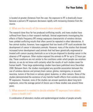 Page 135135
For Your Safety
is located at greater distances from the user, the exposure to RF is drastically lower 
because a person’s RF exposure decreases rapidly with increasing distance from the 
source. 
4.  What are the results of the research done already?
The research done thus far has produced conflicting results, and many st\
udies have 
suffered from flaws in their research methods. Animal experiments invest\
igating the 
effects of Radio Frequency (RF) energy exposures characteristic of wir\
eless...