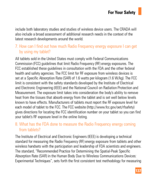 Page 137137
For Your Safety
include both laboratory studies and studies of wireless device users. Th\
e CRADA will 
also include a broad assessment of additional research needs in the cont\
ext of the 
latest research developments around the world.
7.  How can I find out how much Radio Frequency energy exposure I can get by using my tablet?
All tablets sold in the United States must comply with Federal Communica\
tions 
Commission (FCC) guidelines that limit Radio Frequency (RF) energy e\
xposures. The 
FCC...
