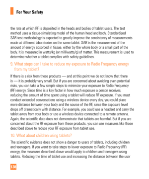 Page 138138
For Your Safety
the rate at which RF is deposited in the heads and bodies of tablet user\
s. The test 
method uses a tissue-simulating model of the human head and body. Standardized 
SAR test methodology is expected to greatly improve the consistency of m\
easurements 
made at different laboratories on the same tablet. SAR is the measuremen\
t of the 
amount of energy absorbed in tissue, either by the whole body or a small\
 part of the 
body. It is measured in watts/kg (or milliwatts/g) of matter....