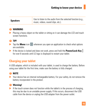 Page 1515
SpeakersUse to listen to the audio from the selected function (e.g., 
music, videos, sound clips, etc.).
 
% WARNING
 
X Placing a heavy object on the tablet or sitting on it can damage the LCD\
 and touch 
screen functions.

 
 
% TIP!
 
X Tap the Menu  icon 
 whenever you open an application to check what options 
are available.
 
X If the device is locked and does not work, press and hold the  Power/Lock Key 
 
for over 8 seconds until LG logo is displayed to restart your tablet.
Charging your...