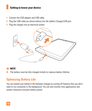 Page 1616
1 Connect the USB adapter and USB cable.
2  Plug the USB cable (as shown below) into the tablet’s Charger/USB port.
3  Plug the charger into an electrical socket.
 
% NOTE
 
X The battery must be fully charged initially to improve battery lifetime.\
Optimizing Battery Life
You can extend your battery’s life between charges by turning off features that you don’t 
need to run constantly in the background. You can also monitor how applications and 
system resources consume battery power. 
Getting to...