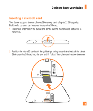 Page 1919
Inserting a microSD card
Your device supports the use of microSD memory cards of up to 32 GB capac\
ity. 
Multimedia contents can be saved in the microSD card.
1  Place your fingernail in the cutout and gently pull the memory card slot\
 cover to 
remove it.
2 Position the microSD card with the gold strips facing towards the back o\
f the tablet. 
Slide the microSD card into the slot until it “clicks” into place \
and replace the cover
.
Getting to know your device 