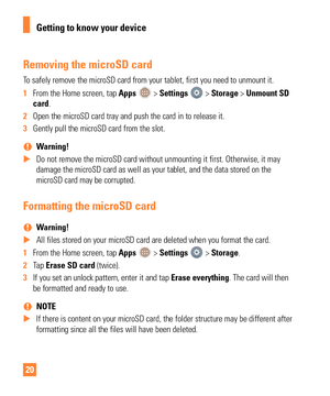 Page 2020
Removing the microSD card
To safely remove the microSD card from your tablet, first you need to unm\
ount it.
1 From the Home screen, tap Apps 
 > Settings  > Storage > Unmount SD 
card.
2  Open the microSD card tray and push the card in to release it. 
3  Gently pull the microSD card from the slot.
 
% Warning! 
 
X Do not remove the microSD card without unmounting it first. Otherwise, i\
t may 
damage the microSD card as well as your tablet, and the data stored on t\
he

 
microSD card may be...