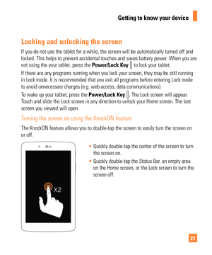 Page 2121
Locking and unlocking the screen
If you do not use the tablet for a while, the screen will be automatical\
ly turned off and 
locked. This helps to prevent accidental touches and saves battery power\
. When you are 
not using the your tablet, press the Power/Lock Key 
 to lock your tablet. 
If there are any programs running when you lock your screen, they may be\
 still running 
in Lock mode. It is recommended that you exit all programs before enteri\
ng Lock mode 
to avoid unnecessary charges (e.g....