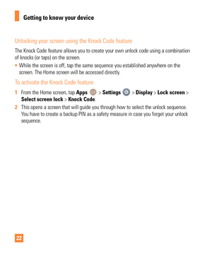 Page 2222
Unlocking your screen using the Knock Code feature
The Knock Code feature allows you to create your own unlock code using a\
 combination 
of knocks (or taps) on the screen.
• While the screen is off, tap the same sequence you established anywhere \
on the 
screen. The Home screen will be accessed directly

.
To activate the Knock Code feature
1 From the Home screen, tap Apps  > Settings  > Display > Lock screen > 
Select screen lock > Knock Code.
2  This opens a screen that will guide you through how...