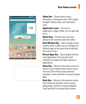 Page 2525
Your Home screen
Status Bar – Shows device status 
information, including the time, Wi-Fi signal 
strength, battery status, and notification 
icons.
Application icons – Tap an icon 
(application, widget, folder, etc.) to open and 
use it.
Quick Keys – Provide easy, one-touch 
access to the functions used most often.
Dual Window Key – Tap to change to dual 
window mode. It allows you to manage two 
different apps at the same time by splitting 
the screen in two.
Recent Apps Key – Tap to display...